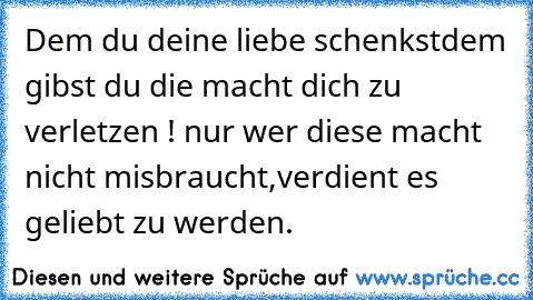 Dem du deine liebe schenkst
dem gibst du die macht dich zu verletzen ! 
nur wer diese macht nicht misbraucht,
verdient es geliebt zu werden.