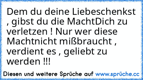 Dem du deine Liebe
schenkst ,
 gibst du die Macht
Dich zu verletzen !
 Nur wer diese Macht
nicht mißbraucht ,
 verdient es ,
 geliebt zu werden !!!