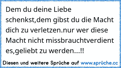 Dem du deine Liebe schenkst,
dem gibst du die Macht dich zu verletzen.
nur wer diese Macht nicht missbraucht
verdient es,
geliebt zu werden...!!