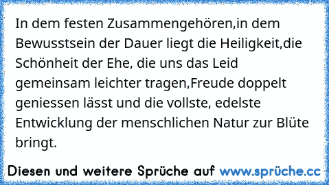 In dem festen Zusammengehören,
in dem Bewusstsein der Dauer liegt die Heiligkeit,
die Schönheit der Ehe, die uns das Leid gemeinsam leichter tragen,
Freude doppelt geniessen lässt und die vollste, edelste Entwicklung der menschlichen Natur zur Blüte bringt.