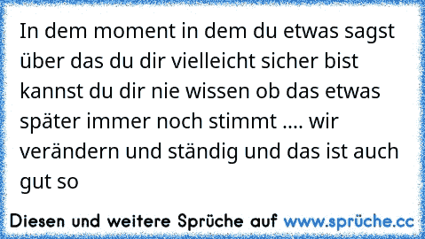 In dem moment in dem du etwas sagst über das du dir vielleicht sicher bist kannst du dir nie wissen ob das etwas später immer noch stimmt 
.... wir verändern und ständig und das ist auch gut so ♥ ♥ ♥ ♥