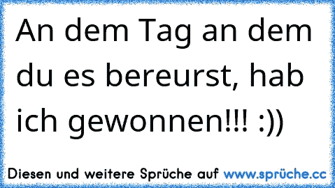 An dem Tag an dem du es bereurst, hab ich gewonnen!!! :))