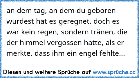 an dem tag, an dem du geboren wurdest hat es geregnet. doch es war kein regen, sondern tränen, die der himmel vergossen hatte, als er merkte, dass ihm ein engel fehlte... 