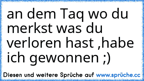 an dem Taq wo du merkst was du verloren hast ,habe ich gewonnen ;)