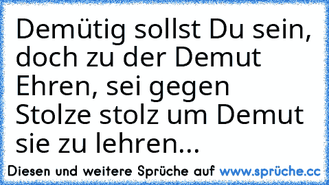 Demütig sollst Du sein, doch zu der Demut Ehren, sei gegen Stolze stolz um Demut sie zu lehren...