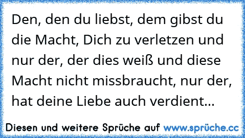 Den, den du liebst, dem gibst du die Macht, Dich zu verletzen und nur der, der dies weiß und diese Macht nicht missbraucht, nur der, hat deine Liebe auch verdient...