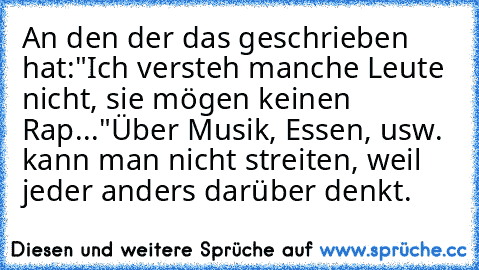 An den der das geschrieben hat:
"Ich versteh manche Leute nicht, sie mögen keinen Rap..."
Über Musik, Essen, usw. kann man nicht streiten, weil jeder anders darüber denkt.