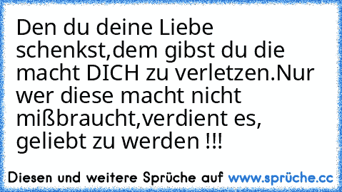 Den du deine Liebe schenkst,
dem gibst du die macht DICH zu verletzen.
Nur wer diese macht nicht mißbraucht,
verdient es, geliebt zu werden !!! ♥