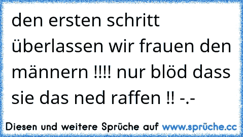 den ersten schritt überlassen wir frauen den männern !!!! nur blöd dass sie das ned raffen !! -.-