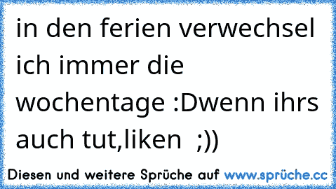 in den ferien verwechsel ich immer die wochentage :D
wenn ihrs auch tut,liken  ;))