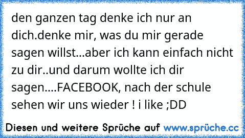 den ganzen tag denke ich nur an dich.
denke mir, was du mir gerade sagen willst...
aber ich kann einfach nicht zu dir..
und darum wollte ich dir sagen....
FACEBOOK, nach der schule sehen wir uns wieder ! ♥
i like ;DD