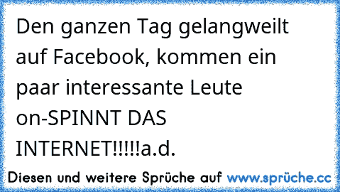 Den ganzen Tag gelangweilt auf Facebook, kommen ein paar interessante Leute on-SPINNT DAS INTERNET!!!!!
a.d.