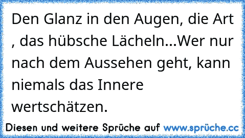 Den Glanz in den Augen, die Art , das hübsche Lächeln...
Wer nur nach dem Aussehen geht, kann niemals das Innere wertschätzen.