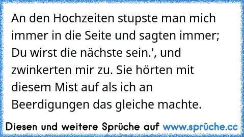 An den Hochzeiten stupste man mich immer in die Seite und sagten immer;  Du wirst die nächste sein.', und zwinkerten mir zu. Sie hörten mit diesem Mist auf als ich an Beerdigungen das gleiche machte.