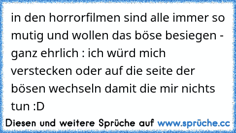 in den horrorfilmen sind alle immer so mutig und wollen das böse besiegen - ganz ehrlich : ich würd mich verstecken oder auf die seite der bösen wechseln damit die mir nichts tun :D