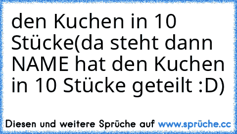 den Kuchen in 10 Stücke
(da steht dann NAME hat den Kuchen in 10 Stücke geteilt :D)