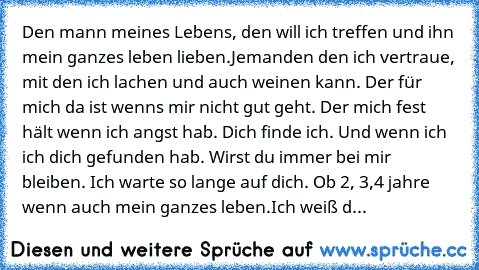 Den mann meines Lebens, den will ich treffen und ihn mein ganzes leben lieben.
Jemanden den ich vertraue, mit den ich lachen und auch weinen kann. Der für mich da ist wenns mir nicht gut geht. Der mich fest hält wenn ich angst hab. Dich finde ich. Und wenn ich ich dich gefunden hab. Wirst du immer bei mir bleiben. Ich warte so lange auf dich. Ob 2, 3,4 jahre wenn auch mein ganzes leben.
Ich wei...