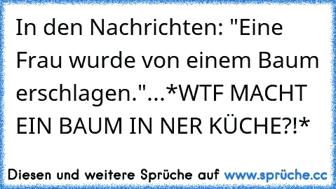 In den Nachrichten: "Eine Frau wurde von einem Baum erschlagen."...*WTF MACHT EIN BAUM IN NER KÜCHE?!*