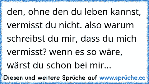 den, ohne den du leben kannst, vermisst du nicht. also warum schreibst du mir, dass du mich vermisst? wenn es so wäre, wärst du schon bei mir...