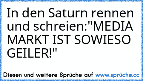 In den Saturn rennen und schreien:
"MEDIA MARKT IST SOWIESO GEILER!"