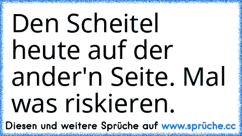 Den Scheitel heute auf der ander'n Seite. Mal was riskieren.