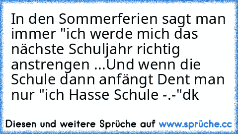 In den Sommerferien sagt man immer "ich werde mich das nächste Schuljahr richtig anstrengen ...
Und wenn die Schule dann anfängt Dent man nur "ich Hasse Schule -.-"
dk