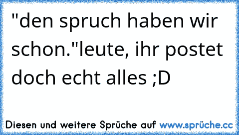 "den spruch haben wir schon."
leute, ihr postet doch echt alles ;D