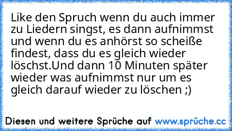 Like den Spruch wenn du auch immer zu Liedern singst, es dann aufnimmst und wenn du es anhörst so scheiße findest, dass du es gleich wieder löschst.
Und dann 10 Minuten später wieder was aufnimmst nur um es gleich darauf wieder zu löschen ;)