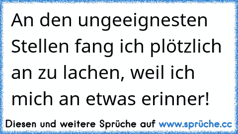 An den ungeeignesten Stellen fang ich plötzlich an zu lachen, weil ich mich an etwas erinner!