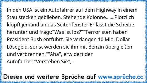 In den USA ist ein Autofahrer auf dem Highway in einem Stau stecken geblieben. Stehende Kolonne.......
Plötzlich klopft jemand an das Seitenfenster.
Er lässt die Scheibe herunter und fragt:
"Was ist los?"
"Terroristen haben Präsident Bush entführt. Sie verlangen 10 Mio. Dollar Lösegeld, sonst werden sie ihn mit Benzin übergießen und verbrennen."
"Aha", erwidert der Autofahrer.
"Verstehen Sie", ...