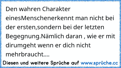 Den wahren Charakter eines
Menschen
erkennt man nicht bei der ersten,
sondern bei der letzten Begegnung.
Nämlich daran , wie er mit dir
umgeht wenn er dich nicht mehr
braucht....