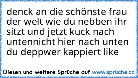 denck an die schönste frau der welt wie du nebben ihr sitzt und jetzt kuck nach unten
nicht hier nach unten du depp
wer kappiert like