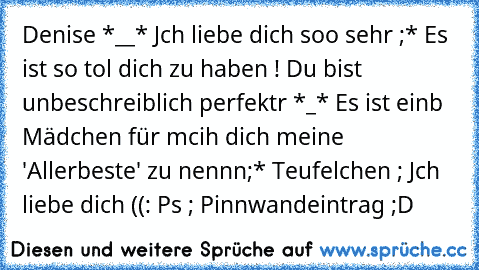 Denise *__* Jch liebe dich soo sehr ;* Es ist so tol dich zu haben ! Du bist unbeschreiblich perfektr *_* Es ist einb Mädchen für mcih dich meine 'Allerbeste' zu nennn;* Teufelchen ; Jch liebe dich ((: ♥
Ps ; Pinnwandeintrag ;D ♥