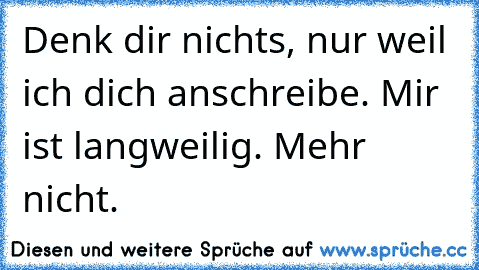 Denk dir nichts, nur weil ich dich anschreibe. Mir ist langweilig. Mehr nicht.