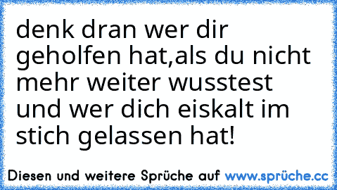 denk dran wer dir geholfen hat,als du nicht mehr weiter wusstest und wer dich eiskalt im stich gelassen hat!