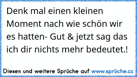 Denk mal einen kleinen Moment nach wie schön wir es hatten- Gut & jetzt sag das ich dir nichts mehr bedeutet.!