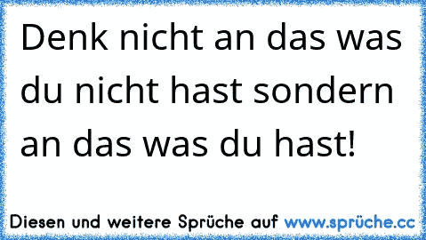 Denk nicht an das was du nicht hast sondern an das was du hast!