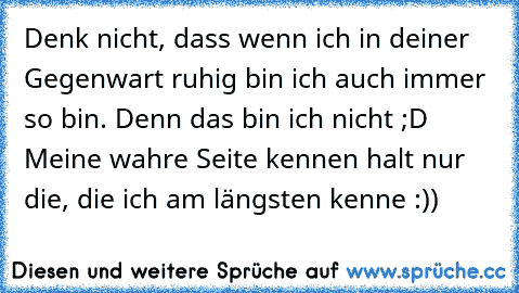 Denk nicht, dass wenn ich in deiner Gegenwart ruhig bin ich auch immer so bin. Denn das bin ich nicht ;D Meine wahre Seite kennen halt nur die, die ich am längsten kenne :))