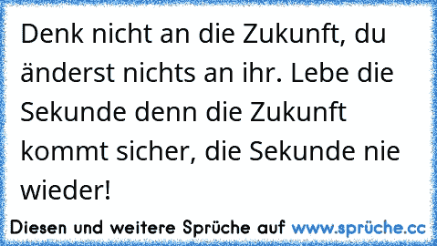 Denk nicht an die Zukunft, du änderst nichts an ihr. Lebe die Sekunde denn die Zukunft kommt sicher, die Sekunde nie wieder!