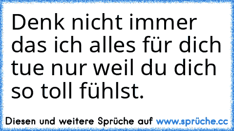 Denk nicht immer das ich alles für dich tue nur weil du dich so toll fühlst.