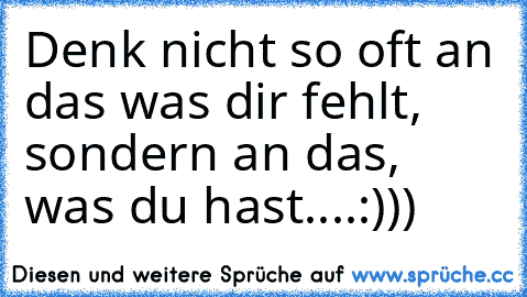 Denk nicht so oft an das was dir fehlt, sondern an das, was du hast....:)))