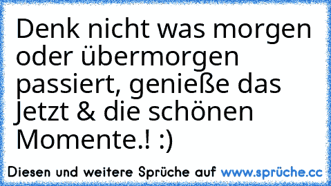 Denk nicht was morgen oder übermorgen passiert, genieße das Jetzt & die schönen Momente.! :)