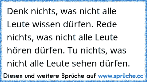 Denk nichts, was nicht alle Leute wissen dürfen. Rede nichts, was nicht alle Leute hören dürfen. Tu nichts, was nicht alle Leute sehen dürfen.