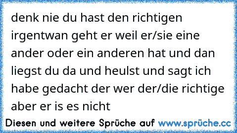 denk nie du hast den richtigen irgentwan geht er weil er/sie eine ander oder ein anderen hat und dan liegst du da und heulst und sagt ich habe gedacht der wer der/die richtige aber er is es nicht