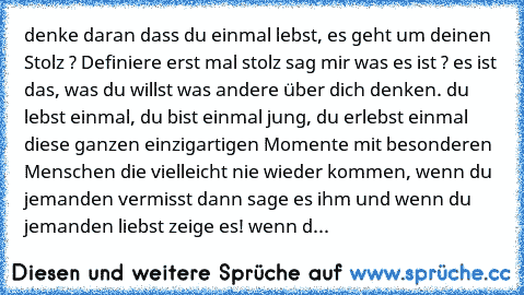 denke daran dass du einmal lebst, es geht um deinen Stolz ? Definiere erst mal stolz sag mir was es ist ? es ist das, was du willst was andere über dich denken. du lebst einmal, du bist einmal jung, du erlebst einmal diese ganzen einzigartigen Momente mit besonderen Menschen die vielleicht nie wieder kommen, wenn du jemanden vermisst dann sage es ihm und wenn du jemanden liebst zeige es! wenn d...