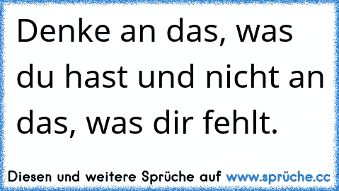 Denke an das, was du hast und nicht an das, was dir fehlt.