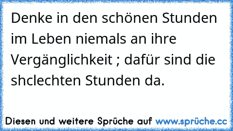 Denke in den schönen Stunden im Leben niemals an ihre Vergänglichkeit ; dafür sind die shclechten Stunden da.