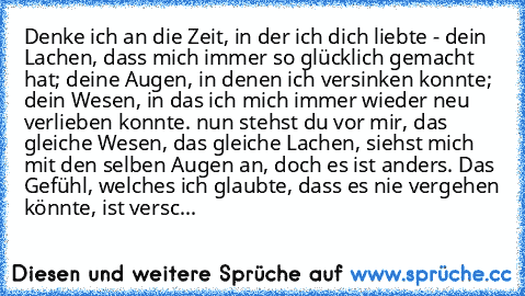 Denke ich an die Zeit, in der ich dich liebte - dein Lachen, dass mich immer so glücklich gemacht hat; deine Augen, in denen ich versinken konnte; dein Wesen, in das ich mich immer wieder neu verlieben konnte. nun stehst du vor mir, das gleiche Wesen, das gleiche Lachen, siehst mich mit den selben Augen an, doch es ist anders. Das Gefühl, welches ich glaubte, dass es nie vergehen könnte, ist versc...