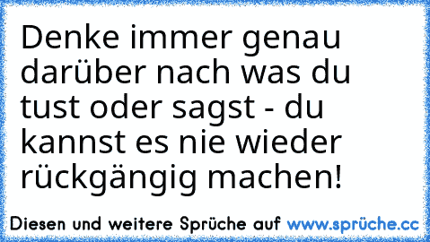 Denke immer genau darüber nach was du tust oder sagst - du kannst es nie wieder rückgängig machen!