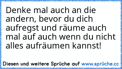 Denke mal auch an die andern, bevor du dich aufregst und räume auch mal auf auch wenn du nicht alles aufräumen kannst!